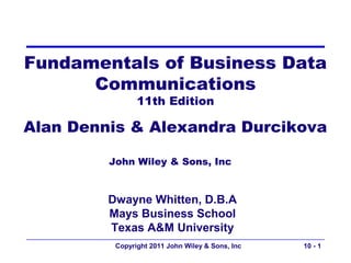 Fundamentals of Business Data
      Communications
                11th Edition

Alan Dennis & Alexandra Durcikova

         John Wiley & Sons, Inc


         Dwayne Whitten, D.B.A
         Mays Business School
         Texas A&M University
          Copyright 2011 John Wiley & Sons, Inc   10 - 1
 
