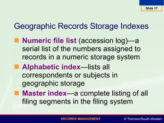 Geographic Records Storage Indexes  Numeric file list  (accession log)—a serial list of the numbers assigned to records in a numeric storage system Alphabetic index —lists all correspondents or subjects in geographic storage  Master index —a complete listing of all filing segments in the filing system  