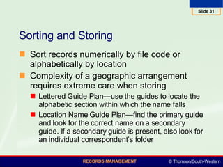 Sorting and Storing Sort records numerically by file code or alphabetically by location  Complexity of a geographic arrangement requires extreme care when storing Lettered Guide Plan—use the guides to locate the alphabetic section within which the name falls  Location Name Guide Plan—find the primary guide and look for the correct name on a secondary guide. If a secondary guide is present, also look for an individual correspondent’s folder  