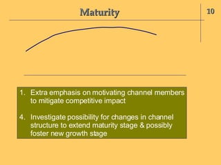 Maturity 10 Extra emphasis on motivating channel members to mitigate competitive impact Investigate possibility for changes in channel structure to extend maturity stage & possibly foster new growth stage 