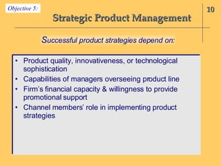Strategic Product Management Product quality, innovativeness, or technological sophistication Capabilities of managers overseeing product line Firm’s financial capacity & willingness to provide promotional support  Channel members’ role in implementing product strategies 10 S uccessful product strategies depend on: Objective 5: 