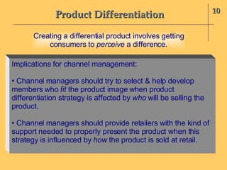 Product Differentiation 10 Implications for channel management: •  Channel managers should try to select & help develop members who  fit  the product image when product differentiation strategy is affected by  who  will be selling the product. •  Channel managers should provide retailers with the kind of support needed to properly present the product when this strategy is influenced by  how  the product is sold at retail. Creating a differential product involves getting consumers to  perceive  a difference. 