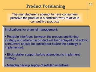 Product Positioning 10 The manufacturer’s attempt to have consumers perceive the product in a particular way relative to competitive products Implications for channel management: •  Possible interfaces between the product positioning strategy and where the product will be displayed and sold to consumers should be considered  before  the strategy is implemented. •  Elicit retailer support before attempting to implement strategy. •  Maintain backup supply of retailer incentives 