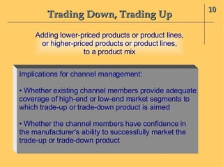 Trading Down, Trading Up 10 Adding lower-priced products or product lines, or higher-priced products or product lines, to a product mix Implications for channel management: •  Whether existing channel members provide adequate coverage of high-end or low-end market segments to  which trade-up or trade-down product is aimed •  Whether the channel members have confidence in  the manufacturer’s ability to successfully market the trade-up or trade-down product 