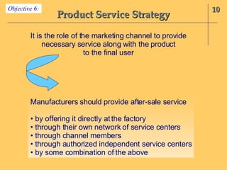 Product Service Strategy 10 Objective 6: It is the role of the marketing channel to provide necessary service along with the product to the final user Manufacturers should provide after-sale service •  by offering it directly at the factory •  through their own network of service centers •  through channel members •  through authorized independent service centers •  by some combination of the above 