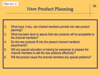 New Product Planning What input, if any, can channel members provide into new product planning? What has been done to assure that new products will be acceptable to the channel members? Do the new products fit into the present channel members’ assortments? Will any special education or training be necessary to prepare the channel members to sell the new products effectively? Will the product cause the channel members any special problems? 10 Objective 3: 