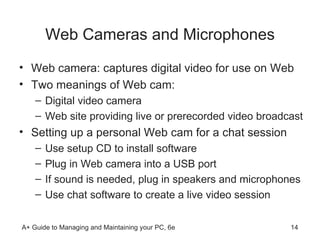Web Cameras and Microphones Web camera: captures digital video for use on Web Two meanings of Web cam: Digital video camera  Web site providing live or prerecorded video broadcast Setting up a personal Web cam for a chat session Use setup CD to install software Plug in Web camera into a USB port If sound is needed, plug in speakers and microphones Use chat software to create a live video session 