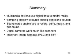 Summary Multimedia devices use digital data to model reality  Sampling digitally captures analog sights and sounds Sound cards enable you to record, store, replay, and edit sound Digital cameras work much like scanners Important image formats: JPEG and TIFF   