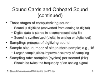 Sound Cards and Onboard Sound (continued) Three stages of computerizing sound: Sound is digitized (converted from analog to digital) Digital data is stored in a compressed data file Sound is synthesized (digital to analog or digital out) Sampling: process of digitizing sound Sample size: number of bits to store sample; e.g., 16 Larger sample sizes improve accuracy of sampling Sampling rate: samples (cycles) per second (Hz) Should be twice the frequency of an analog signal 