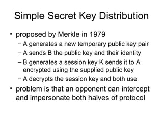 Simple Secret Key Distribution proposed by Merkle in 1979 A generates a new temporary public key pair A sends B the public key and their identity B generates a session key K sends it to A encrypted using the supplied public key A decrypts the session key and both use problem is that an opponent can intercept and impersonate both halves of protocol 