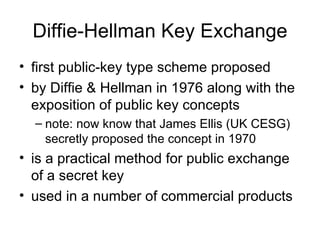 Diffie-Hellman Key Exchange first public-key type scheme proposed  by Diffie & Hellman in 1976 along with the exposition of public key concepts note: now know that James Ellis (UK CESG) secretly proposed the concept in 1970  is a practical method for public exchange of a secret key used in a number of commercial products 