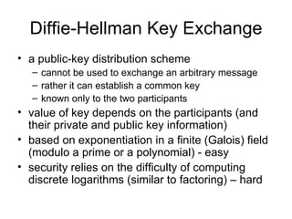 Diffie-Hellman Key Exchange a public-key distribution scheme  cannot be used to exchange an arbitrary message  rather it can establish a common key  known only to the two participants  value of key depends on the participants (and their private and public key information)  based on exponentiation in a finite (Galois) field (modulo a prime or a polynomial) - easy security relies on the difficulty of computing discrete logarithms (similar to factoring) – hard 