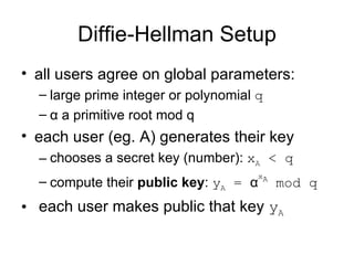 Diffie-Hellman Setup all users agree on global parameters: large prime integer or polynomial  q α  a primitive root mod q each user (eg. A) generates their key chooses a secret key (number):  x A  < q   compute their  public key :  y A  =  α x A  mod q each user makes public that key  y A 