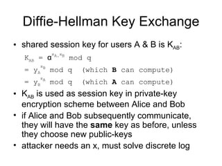 Diffie-Hellman Key Exchange shared session key for users A & B is K AB :  K AB  =  α x A. x B  mod q = y A x B  mod q  (which  B  can compute)  = y B x A  mod q  (which  A  can compute)  K AB  is used as session key in private-key encryption scheme between Alice and Bob if Alice and Bob subsequently communicate, they will have the  same  key as before, unless they choose new public-keys  attacker needs an x, must solve discrete log 