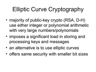 Elliptic Curve Cryptography majority of public-key crypto (RSA, D-H) use either integer or polynomial arithmetic with very large numbers/polynomials imposes a significant load in storing and processing keys and messages an alternative is to use elliptic curves offers same security with smaller bit sizes 