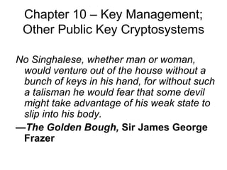 Chapter 10 –  Key Management; Other Public Key Cryptosystems No Singhalese, whether man or woman, would venture out of the house without a bunch of keys in his hand, for without such a talisman he would fear that some devil might take advantage of his weak state to slip into his body. — The Golden Bough,  Sir James George Frazer 