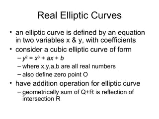 Real Elliptic Curves an  elliptic curve is defined by an equation in two variables x & y, with coefficients consider a cubic elliptic curve of form y 2  =  x 3  +  ax  +  b where x,y,a,b are all real numbers also define zero point O have addition operation for elliptic curve geometrically sum of Q+R is reflection of intersection R 
