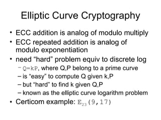 Elliptic Curve Cryptography ECC addition is analog of modulo multiply ECC repeated addition is analog of modulo exponentiation need “hard” problem equiv to discrete log Q=kP , where Q,P belong to a prime curve is “easy” to compute Q given k,P but “hard” to find k given Q,P known as the elliptic curve logarithm problem Certicom example:  E 23 (9,17)   
