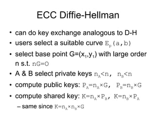 ECC Diffie-Hellman can do key exchange analogous to D-H users select a suitable curve  E p (a,b)   select base point G=(x 1 ,y 1 ) with large order n s.t.  nG=O A & B select private keys  n A <n, n B <n compute public keys:  P A =n A ×G,  P B =n B ×G compute shared key:  K =n A × P B ,   K =n B × P A same since  K =n A × n B ×G 