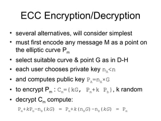 ECC Encryption/Decryption several alternatives, will consider simplest must first encode any message M as a point on the elliptic curve P m select suitable curve & point G as in D-H each user chooses private key  n A <n and computes public key  P A =n A ×G to encrypt P m  :  C m ={kG, P m +k P b } , k random decrypt C m  compute:  P m + k P b – n B ( kG ) =  P m + k ( n B G )– n B ( kG ) =  P m 