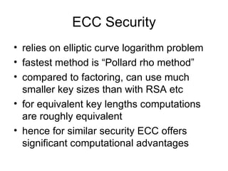ECC Security relies on elliptic curve logarithm problem fastest method is “Pollard rho method” compared to factoring, can use much smaller key sizes than with RSA etc for equivalent key lengths computations are roughly equivalent hence for similar security ECC offers significant computational advantages 