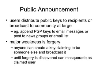 Public Announcement users distribute public keys to recipients or broadcast to community at large eg. append PGP keys to email messages or post to news groups or email list major weakness is forgery anyone can create a key claiming to be someone else and broadcast it until forgery is discovered can masquerade as claimed user 