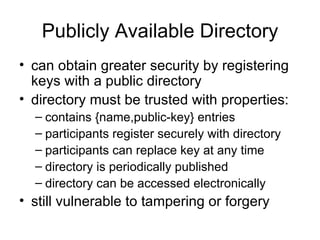 Publicly Available Directory can obtain greater security by registering keys with a public directory directory must be trusted with properties: contains {name,public-key} entries participants register securely with directory participants can replace key at any time directory is periodically published directory can be accessed electronically still vulnerable to tampering or forgery 