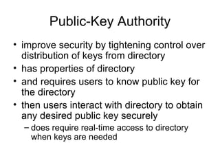 Public-Key Authority improve security by tightening control over distribution of keys from directory has properties of directory and requires users to know public key for the directory then users interact with directory to obtain any desired public key securely does require real-time access to directory when keys are needed 