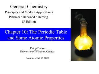 Philip Dutton
University of Windsor, Canada
Prentice-Hall © 2002
General Chemistry
Principles and Modern Applications
Petrucci • Harwood • Herring
8th
Edition
Chapter 10: The Periodic Table
and Some Atomic Properties
 