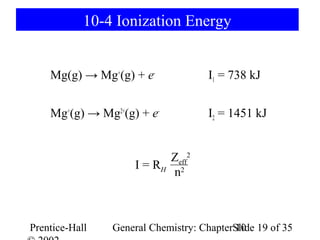 10-4 Ionization Energy


    Mg(g) → Mg+(g) + e-              I1 = 738 kJ


    Mg+(g) → Mg2+(g) + e-            I2 = 1451 kJ


                           Zeff2
                     I = RH 2
                            n



Prentice-Hall   General Chemistry: ChapterSlide 19 of 35
                                           10
 