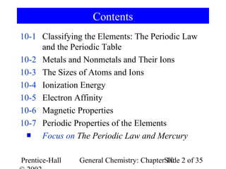 Contents
10-1 Classifying the Elements: The Periodic Law
     and the Periodic Table
10-2 Metals and Nonmetals and Their Ions
10-3 The Sizes of Atoms and Ions
10-4 Ionization Energy
10-5 Electron Affinity
10-6 Magnetic Properties
10-7 Periodic Properties of the Elements
     Focus on The Periodic Law and Mercury

Prentice-Hall   General Chemistry: ChapterSlide 2 of 35
                                           10
 