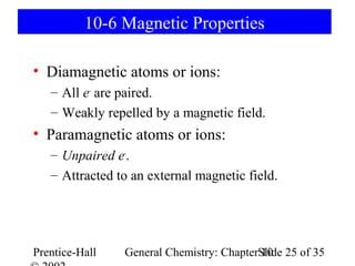 10-6 Magnetic Properties

• Diamagnetic atoms or ions:
   – All e- are paired.
   – Weakly repelled by a magnetic field.
• Paramagnetic atoms or ions:
   – Unpaired e-.
   – Attracted to an external magnetic field.




Prentice-Hall   General Chemistry: ChapterSlide 25 of 35
                                           10
 