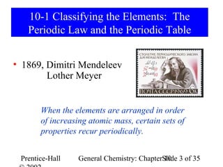 10-1 Classifying the Elements: The
   Periodic Law and the Periodic Table


• 1869, Dimitri Mendeleev
        Lother Meyer


       When the elements are arranged in order
       of increasing atomic mass, certain sets of
       properties recur periodically.


 Prentice-Hall   General Chemistry: ChapterSlide 3 of 35
                                            10
 