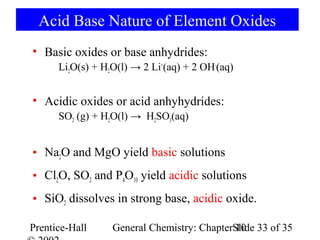 Acid Base Nature of Element Oxides
• Basic oxides or base anhydrides:
      Li2O(s) + H2O(l) → 2 Li+(aq) + 2 OH-(aq)


• Acidic oxides or acid anhyhydrides:
      SO2 (g) + H2O(l) → H2SO3(aq)


• Na2O and MgO yield basic solutions
• Cl2O, SO2 and P4O10 yield acidic solutions
• SiO2 dissolves in strong base, acidic oxide.

Prentice-Hall     General Chemistry: ChapterSlide 33 of 35
                                             10
 