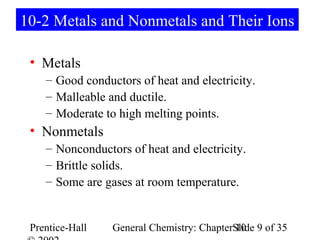 10-2 Metals and Nonmetals and Their Ions

 • Metals
    – Good conductors of heat and electricity.
    – Malleable and ductile.
    – Moderate to high melting points.
 • Nonmetals
    – Nonconductors of heat and electricity.
    – Brittle solids.
    – Some are gases at room temperature.


 Prentice-Hall   General Chemistry: ChapterSlide 9 of 35
                                            10
 