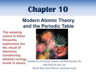 Chapter 10
                 Modern Atomic Theory
                 and the Periodic Table
The amazing
colors in these
fireworks
explosions are
the result of
electrons
transferring
between energy
                 Introduction to General, Organic, and Biochemistry 10e
levels in atoms.                 John Wiley & Sons, Inc
                           Morris Hein, Scott Pattison, and Susan Arena
 