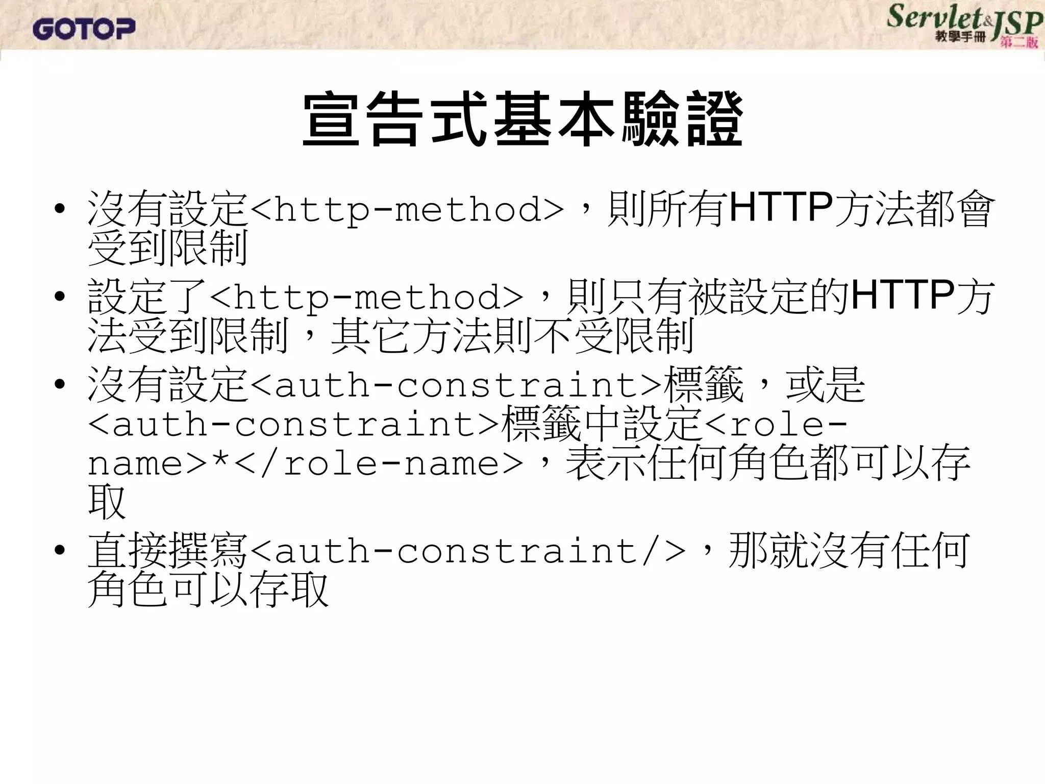 宣告式基本驗證
• 沒有設定<http-method>，則所有HTTP方法都會
  受到限制
• 設定了<http-method>，則只有被設定的HTTP方
  法受到限制，其它方法則不受限制
• 沒有設定<auth-constraint>標籤，或是
  <auth-constraint>標籤中設定<role-
  name>*</role-name>，表示任何角色都可以存
  取
• 直接撰寫<auth-constraint/>，那就沒有任何
  角色可以存取
 