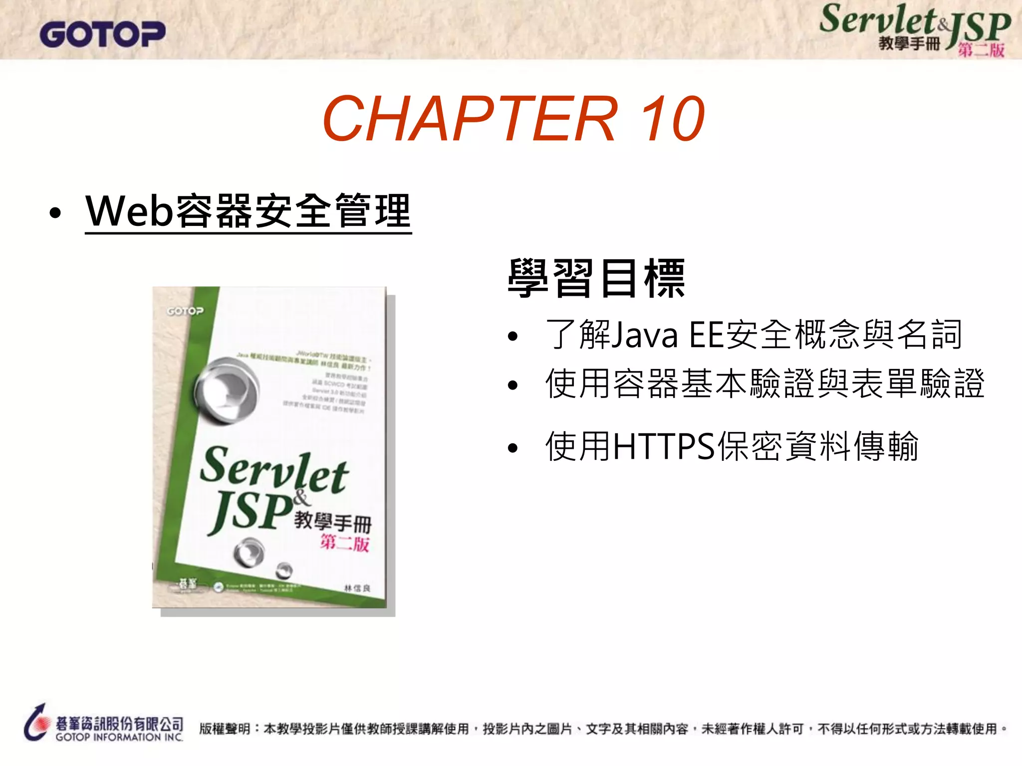 CHAPTER 10
• Web容器安全管理
              學習目標
              • 了解Java EE安全概念與名詞
              • 使用容器基本驗證與表單驗證
              • 使用HTTPS保密資料傳輸
 