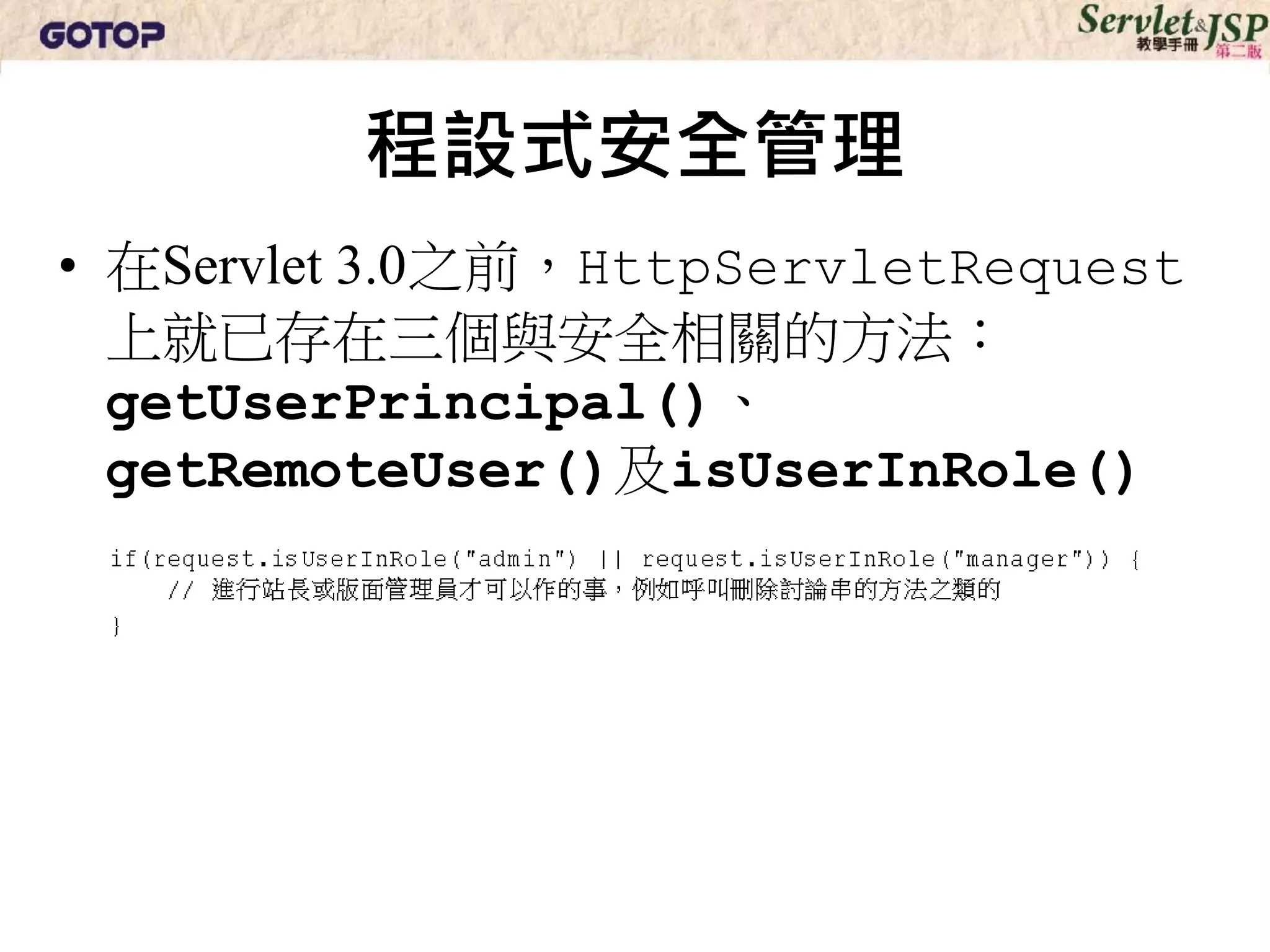 程設式安全管理
• 在Servlet 3.0之前，HttpServletRequest
  上就已存在三個與安全相關的方法：
  getUserPrincipal()、
  getRemoteUser()及isUserInRole()
 