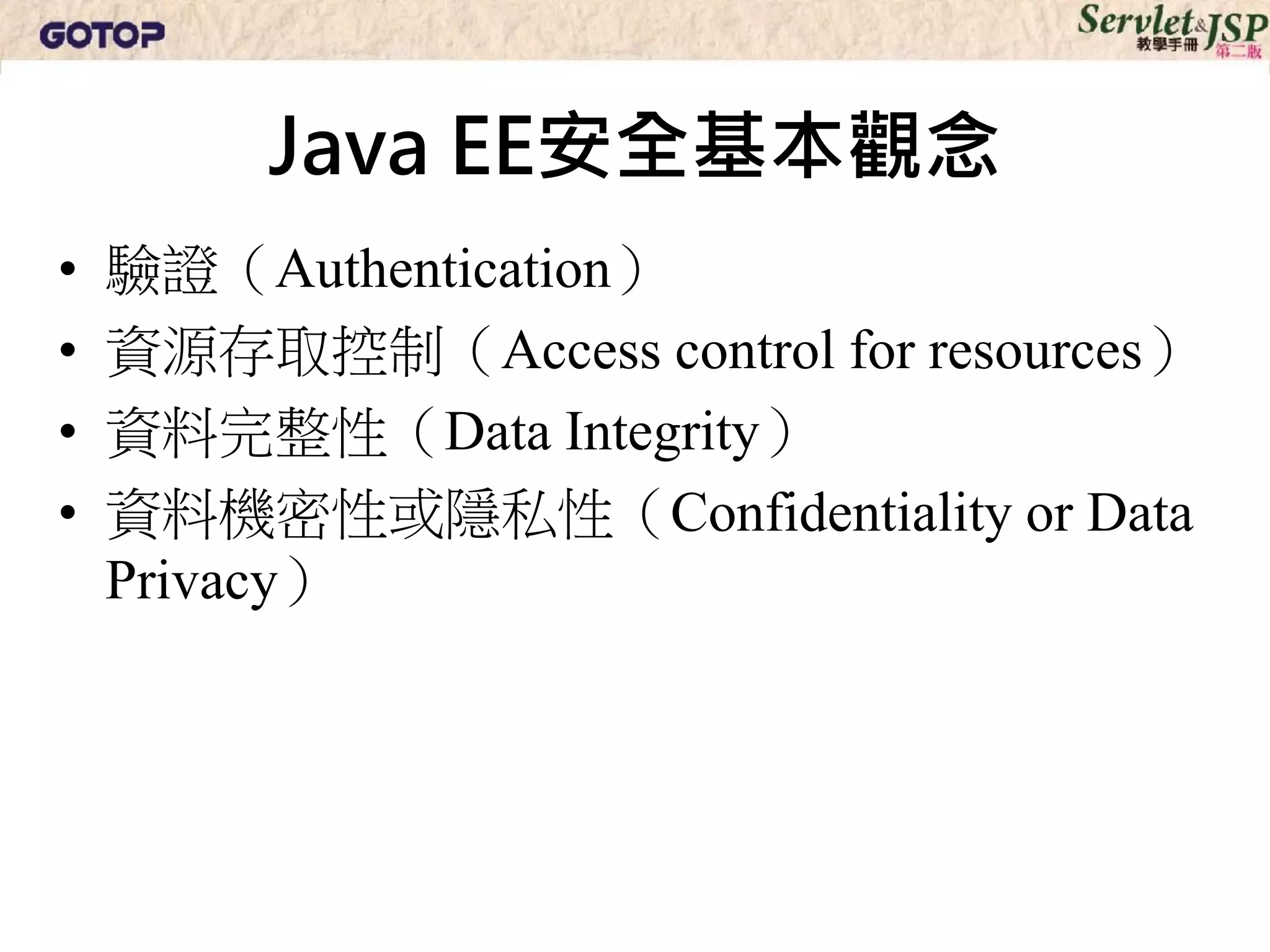 Java EE安全基本觀念
•   驗證（Authentication）
•   資源存取控制（Access control for resources）
•   資料完整性（Data Integrity）
•   資料機密性或隱私性（Confidentiality or Data
    Privacy）
 