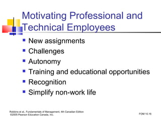 Motivating Professional and
          Technical Employees
               New assignments
               Challenges
               Autonomy
               Training and educational opportunities
               Recognition
               Simplify non-work life

Robbins et al., Fundamentals of Management, 4th Canadian Edition
©2005 Pearson Education Canada, Inc.                               FOM 10.16
 