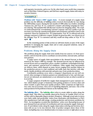 326   Chapter 10   Computer-Based Supply Chain Management and Information Systems Integration

                         and expensive inventories, and so on. On the other hand, some world-class companies
                         such as Wal-Mart, Federal Express, and Dell have superb supply chains with many in-
                         novative features.

                           EXAMPLE
                         Problems with “Santa’s 1999” supply chain. A recent example of a supply chain
                         problem was the difﬁculty of fulﬁlling orders received electronically for toys during
                         the 1999 holiday season. During the last months of 1999 online toy retailers, including
                         Amazon.com, and Toys ‘R’ Us, conducted a massive advertising campaign for Inter-
                         net ordering. This included $20–$30 discount vouchers for shopping online. The retail-
                         ers underestimated the overwhelming customer response and were unable to get the
                         necessary toys from the manufacturing plants and warehouses and deliver them to the
                         customers’ doors by Christmas Eve. As compensation, Toys ‘R’ Us offered each of its
                         unhappy customers a $100 store coupon. Despite its generous offer, over 40 percent of
                         the unhappy Toys ‘R’ Us customers said they would not shop online at Toys ‘R’ Us
                         again. ●
                             In the remaining portion of this section we will look closely at some of the major
                         problems in managing the supply chain and at some proposed solutions, many of
                         which are supported by IT.

                         Problems Along the Supply Chain
                         The problems along the supply chain stem mainly from two sources: (1) from uncer-
                         tainties, and (2) from the need to coordinate several activities, internal units, and busi-
                         ness partners.
                              A major source of supply chain uncertainties is the demand forecast, as demon-
                         strated by the Santa’s 1999 toy example. The demand forecast may be inﬂuenced by
                         several factors such as competition, prices, weather conditions, technological develop-
                         ment, and customers’ general level of conﬁdence. Other supply chain uncertainties
                         are delivery times, which depend on many factors ranging from machine failures in
                         the production process to road conditions and trafﬁc jams that interfere with ship-
                         ments. Quality problems with materials and parts may create production delays.
                              Coordination problems occur when a company’s departments are not well con-
                         nected, when messages to business partners are misunderstood or lost, and when par-
                         ties are not informed, are misinformed, or are informed too late on what is needed or
                         is occurring.
                              A major symptom of ineffective supply chain management is poor customer ser-
                         vice, which hinders people or businesses from getting products or services when and
                         where needed, or gives them poor-quality products. Other symptoms are high inven-
                         tory costs, loss of revenues, extra cost of expediting shipments, and more. One of the
                         most persistent SCM problems is known as the bullwhip effect.

                         The bullwhip effect. The bullwhip effect refers to erratic shifts in orders along the
                         supply chain. This effect was initially observed by Procter & Gamble (P&G) in con-
                         nection with its disposable diapers product (Pampers). Although actual sales in stores
                         were fairly stable and predictable, orders from wholesalers and distributors to P&G
                         (the manufacturer) had wild swings, creating production and inventory problems for
                         P&G. An investigation revealed that distributors’ orders were ﬂuctuating because of
                         poor demand forecast and lack of coordination and trust among the supply chain part-
                         ners. If each distinct entity along the supply chain makes ordering and inventory deci-
                         sions with an eye to its own interests (fear of product outages) above those of the
                         chain, stockpiling may occur simultaneously at as many as seven or eight places across
 