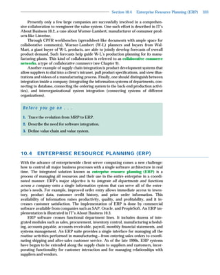 Section 10.4    Enterprise Resource Planning (ERP)   333

     Presently only a few large companies are successfully involved in a comprehen-
sive collaboration to reengineer the value system. One such effort is described in IT’s
About Business 10.2, a case about Warner-Lambert, manufacturer of consumer prod-
ucts like Listerine.
     Through CPFR workbenches (spreadsheet-like documents with ample space for
collaborative comments), Warner-Lambert (W-L) planners and buyers from Wal-
Mart, a giant buyer of W-L products, are able to jointly develop forecasts of overall
product demand. Such forecasts help guide W-L’s production planning for its manu-
facturing plants. This kind of collaboration is referred to as collaborative commerce
networks, a type of collaborative commerce (see Chapter 9).
     Another example of supply chain integration is product development systems that
allow suppliers to dial into a client’s intranet, pull product speciﬁcations, and view illus-
trations and videos of a manufacturing process. Finally, one should distinguish between
integration inside a company (integrating the information systems of departments, con-
necting to database, connecting the ordering system to the back-end production activi-
ties), and interorganizational system integration (connecting systems of different
organizations).


 Before you go on . . .
 1. Trace the evolution from MRP to ERP.
 2. Describe the need for software integration.
 3. Deﬁne value chain and value system.




10.4      ENTERPRISE RESOURCE PLANNING (ERP)
With the advance of enterprisewide client server computing comes a new challenge:
how to control all major business processes with a single software architecture in real
time. The integrated solution known as enterprise resource planning (ERP) is a
process of managing all resources and their use in the entire enterprise in a coordi-
nated manner. ERP’s major objective is to integrate all departments and functions
across a company onto a single information system that can serve all of the enter-
prise’s needs. For example, improved order entry allows immediate access to inven-
tory, product data, customer credit history, and prior order information. This
availability of information raises productivity, quality, and proﬁtability, and it in-
creases customer satisfaction. The implementation of ERP is done by commercial
software available from companies such as SAP, Oracle, and PeopleSoft. An ERP im-
plementation is illustrated in IT’s About Business 10.3.
     ERP software crosses functional department lines. It includes dozens of inte-
grated modules such as sales, procurement, inventory control, manufacturing schedul-
ing, accounts payable, accounts receivable, payroll, monthly ﬁnancial statements, and
systems management. An ERP suite provides a single interface for managing all the
routine activities performed in manufacturing—from entering sales orders to coordi-
nating shipping and after-sales customer service. As of the late 1990s, ERP systems
have begun to be extended along the supply chain to suppliers and customers, incor-
porating functionality for customer interaction and for managing relationships with
suppliers and vendors.
 