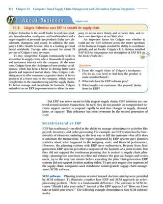 334     Chapter 10   Computer-Based Supply Chain Management and Information Systems Integration



      ‘s A b o u t B u s i n e s s                      colgate.com

      10.3:   Colgate-Palmolive uses ERP to smooth its supply chain
Colgate-Palmolive is the world leader in oral-care prod-    pany to access more timely and accurate data, and re-
ucts (mouthwashes, toothpaste, and toothbrushes) and a      duce costs (see ﬁgure at our Web site).
major supplier of personal-care products (baby care, de-         An important factor for Colgate was whether it
odorants, shampoos, and soaps). In addition, the com-       could use the ERP software across the entire spectrum
pany’s Hill’s Health Science Diet is a leading pet-food     of the business. Colgate needed the ability to coordinate
brand worldwide. Foreign sales account for about 70         globally and act locally. Colgate’s U.S. division installed
percent of Colgate’s total revenues.                        SAP R/3 for this purpose (see description of SAP R/3 on
     To stay competitive, Colgate continuously seeks to     the book’s Web site).
streamline its supply chain, where thousands of suppliers
and customers interact with the company. At the same
time, Colgate faces the challenges of new-product accel-    Questions
eration, which has been a factor in driving faster sales
                                                            1. Draw the supply chain of Colgate’s toothpaste.
growth and improved market share. Also, Colgate is de-
                                                               (To do so, you need to ﬁnd how the product is
vising ways to offer consumers a greater choice of better
                                                               made and distributed.)
products at a lower cost to the company, which creates
complexities in the manufacturing and the supply chains.    2. What role does the ERP software play?
To better manage and coordinate its business, Colgate       3. What beneﬁts can customers, like yourself, derive
embarked on an ERP implementation to allow the com-            from the ERP?



                                  But ERP was never meant to fully support supply chains. ERP solutions are cen-
                             tered around business transactions. As such, they do not provide the computerized de-
                             cision support needed to respond rapidly to real-time changes in supply, demand,
                             labor, or capacity. This deﬁciency has been overcome by the second generation of
                             ERP.


                             Second-Generation ERP
                             ERP has traditionally excelled in the ability to manage administrative activities like
                             payroll, inventory, and order processing. For example, an ERP system has the func-
                             tionality of electronic ordering or the best way to bill the customer—but all it does
                             is automate the transactions. The reports generated by ERP systems gave planners
                             statistics about what happened in the company, costs, and financial performance.
                             However, the planning systems with ERP were rudimentary. Reports from first-
                             generation ERP systems provided a snapshot of the business at a point in time. But
                             they did not support the continuous planning that is central to supply chain plan-
                             ning—planning that continues to refine and enhance the plan as changes and events
                             occur, up to the very last minute before executing the plan. First-generation ERP
                             systems did not support decision making either. To get such support for segments of
                             the supply chain, companies used standalone (unintegrated) supply chain manage-
                             ment (SCM) software.

                             SCM software. Planning systems oriented toward decision making were provided
                             by SCM software. To illustrate, consider how ERP and SCM approach an order-
                             processing problem. There is a fundamental difference: The question in SCM be-
                             comes “Should I take your order?” instead of the ERP approach of “How can I best
                             take or fulfill your order?” The following example demonstrates how SCM software
                             works.
 