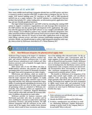 Section 10.5    E-Commerce and Supply Chain Management                339

Integration of EC with ERP
Since many middle-sized and large companies already have an ERP system, and since
e-commerce needs to interface with ERP, it makes sense to integrate the two. For ex-
ample, SAP started building some EC interfaces in 1997, and in 1999 introduced
mySAP.com as a major initiative. The mySAP initiative is a multifaceted Internet
product that includes EC, online trading sites, an information portal, application host-
ing, and user-friendly graphical interfaces.
     The logic behind integrating EC and ERP is that by extending the existing ERP
system to support e-commerce, organizations not only leverage their investment in
the ERP solution, but also speed up the development of EC applications. The prob-
lem with this approach is that the ERP software is very complex and inﬂexible (difﬁ-
cult to change), so it is difﬁcult to achieve easy, smooth, and effective integration. One
other potential problem is that ERP systems tend to focus on back-ofﬁce (administra-
tive) applications, whereas EC focuses on front-ofﬁce applications such as sales and
order taking, customer service, and other customer relationship management (CRM)
activities. Ideally, one should attempt to achieve tight integration along the entire sup-
ply chain as done by McKesson, described in IT’s About Business 10.5.



    ‘s A b o u t B u s i n e s s                           mckesson.com

   10.5:     How McKesson integrates the pharmaceutical supply chain
McKesson Drug Company is the largest U.S. distributor          tion of the bullwhip effect discussed earlier. On the up-
of pharmaceuticals, healthcare products, medical sup-          stream side, McKesson uses e-procurement with its
plies, and related products (mckesson.com). It is posi-        major suppliers. It also collaborates with them electroni-
tioned between manufacturers and retailers and other           cally on demand forecasts by product. Finally, McKesson
business customers, such as hospitals. Its supply chain is     uses an eleborate intrabusiness e-commerce system be-
shown in Figure 10.3a.                                         tween its headquarters, the distribution centers, and the
      With annual sales of over $22 billion and close to       transportation units (company owned and outsourced).
40,000 business customers, who generate over 2,000,000         All documentation ﬂows electronically in the system.
purchasing orders every month, for thousands of products,      Also, warehouse management and order pick-ups are
the supply chain and its management are rather complex.        computerized to minimize pickers’ efforts.
      Effectiveness and efﬁciency, which are needed for             The beneﬁts to McKesson of its integration of the
survival, can be achieved only with a tight integration with   supply chain include rapid, reliable, and cost-effective
both the major customers and the suppliers. To enable          customer order processing. Sales personnel are no
such integration with its major customers (such as CVS         longer primarily order takers; they can do proactive mar-
drug chain and Rite Aid), McKesson assumed the respon-         keting. Purchasing from suppliers has been reorganized
sibility of monitoring and replenishing the inventory of its   to tightly match actual sales, and productivity of the
major products at the store level. In other cases, virtually   warehouse staff has been signiﬁcantly increased. Finally,
all purchasing orders are submitted to McKesson elec-          customers are more loyal to McKesson because of the
tronically. Once submitted, orders are organized by re-        beneﬁts they enjoy.
gion and stored on a mainframe. Regional distribution
centers pull the orders daily and make the necessary deliv-    Questions
eries. In addition, all payments are made online.
                                                               1. Enter mckesson.com and identify any new supply-
      McKesson provides its business customers with
                                                                  chain related initiatives.
Web-based up-to-date sales data, by product and by
store, enabling the customers to make better marketing,        2. Identify the B2B2C activities used by McKesson.
promotions, inventory, and pricing decisions. The tight        3. In theory, manufacturers can sell direct to retail-
software integration with the customers on the down-              ers, eliminating McKesson. Explain McKesson’s
stream side of the supply chain enables better demand             strategy to protect itself. Is the company likely to
forecast, which results in lower inventories and elimina-         be successful? Why or why not?
 