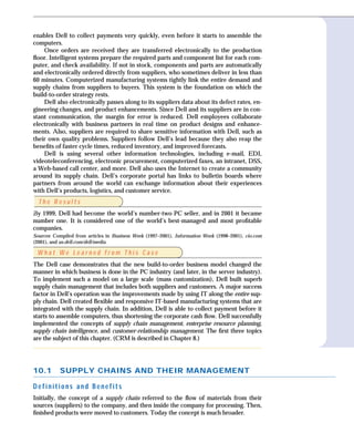 enables Dell to collect payments very quickly, even before it starts to assemble the
computers.
    Once orders are received they are transferred electronically to the production
ﬂoor. Intelligent systems prepare the required parts and component list for each com-
puter, and check availability. If not in stock, components and parts are automatically
and electronically ordered directly from suppliers, who sometimes deliver in less than
60 minutes. Computerized manufacturing systems tightly link the entire demand and
supply chains from suppliers to buyers. This system is the foundation on which the
build-to-order strategy rests.
    Dell also electronically passes along to its suppliers data about its defect rates, en-
gineering changes, and product enhancements. Since Dell and its suppliers are in con-
stant communication, the margin for error is reduced. Dell employees collaborate
electronically with business partners in real time on product designs and enhance-
ments. Also, suppliers are required to share sensitive information with Dell, such as
their own quality problems. Suppliers follow Dell’s lead because they also reap the
beneﬁts of faster cycle times, reduced inventory, and improved forecasts.
    Dell is using several other information technologies, including e-mail, EDI,
videoteleconferencing, electronic procurement, computerized faxes, an intranet, DSS,
a Web-based call center, and more. Dell also uses the Internet to create a community
around its supply chain. Dell’s corporate portal has links to bulletin boards where
partners from around the world can exchange information about their experiences
with Dell’s products, logistics, and customer service.
  The Results
By 1999, Dell had become the world’s number-two PC seller, and in 2001 it became
number one. It is considered one of the world’s best-managed and most proﬁtable
companies.
Sources: Compiled from articles in Business Week (1997–2001), Information Week (1998–2001), cio.com
(2001), and us.dell.com/dell/media.

 What We Learned from This Case
The Dell case demonstrates that the new build-to-order business model changed the
manner in which business is done in the PC industry (and later, in the server industry).
To implement such a model on a large scale (mass customization), Dell built superb
supply chain management that includes both suppliers and customers. A major success
factor in Dell’s operation was the improvements made by using IT along the entire sup-
ply chain. Dell created ﬂexible and responsive IT-based manufacturing systems that are
integrated with the supply chain. In addition, Dell is able to collect payment before it
starts to assemble computers, thus shortening the corporate cash ﬂow. Dell successfully
implemented the concepts of supply chain management, enterprise resource planning,
supply chain intelligence, and customer-relationship management. The ﬁrst three topics
are the subject of this chapter. (CRM is described in Chapter 8.)




10.1       SUPPLY CHAINS AND THEIR MANAGEMENT

Definitions and Benefits
Initially, the concept of a supply chain referred to the ﬂow of materials from their
sources (suppliers) to the company, and then inside the company for processing. Then,
ﬁnished products were moved to customers. Today the concept is much broader.
 