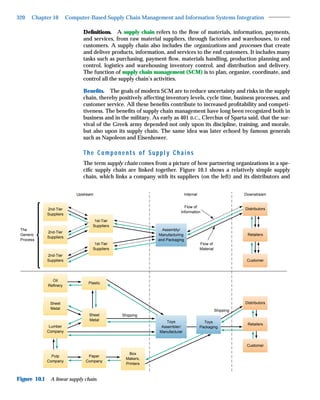 320   Chapter 10          Computer-Based Supply Chain Management and Information Systems Integration

                                 Deﬁnitions. A supply chain refers to the ﬂow of materials, information, payments,
                                 and services, from raw material suppliers, through factories and warehouses, to end
                                 customers. A supply chain also includes the organizations and processes that create
                                 and deliver products, information, and services to the end customers. It includes many
                                 tasks such as purchasing, payment ﬂow, materials handling, production planning and
                                 control, logistics and warehousing inventory control, and distribution and delivery.
                                 The function of supply chain management (SCM) is to plan, organize, coordinate, and
                                 control all the supply chain’s activities.

                                 Beneﬁts. The goals of modern SCM are to reduce uncertainty and risks in the supply
                                 chain, thereby positively affecting inventory levels, cycle time, business processes, and
                                 customer service. All these beneﬁts contribute to increased proﬁtability and competi-
                                 tiveness. The beneﬁts of supply chain management have long been recognized both in
                                 business and in the military. As early as 401 B.C., Clerchus of Sparta said, that the sur-
                                 vival of the Greek army depended not only upon its discipline, training, and morale,
                                 but also upon its supply chain. The same idea was later echoed by famous generals
                                 such as Napoleon and Eisenhower.

                                 The Components of Supply Chains
                                 The term supply chain comes from a picture of how partnering organizations in a spe-
                                 ciﬁc supply chain are linked together. Figure 10.1 shows a relatively simple supply
                                 chain, which links a company with its suppliers (on the left) and its distributors and


                              Upstream                                           Internal                         Downstream


                                                                               Flow of
              2nd-Tier                                                                                            Distributors
                                                                             Information
              Suppliers
                                      1st-Tier
                                     Suppliers
 The                                                               Assembly/
              2nd-Tier
 Generic                                                         Manufacturing                                     Retailers
              Suppliers
 Process                                                         and Packaging
                                      1st-Tier                                              Flow of
                                     Suppliers                                              Material
              2nd-Tier
              Suppliers                                                                                            Customer




                Oil
                                   Plastic
              Refinery



               Sheet                                                                                              Distributors
               Metal
                                                                                                       Shipping
                                    Sheet        Shipping
                                    Metal                             Toys                    Toys
                                                                                                                   Retailers
               Lumber                                              Assembler/               Packaging
              Company                                             Manufacturer


                                                                                                                   Customer

                                                     Box
                Pulp               Paper
                                                   Makers,
              Company             Company
                                                   Printers



Figure 10.1    A linear supply chain.
 