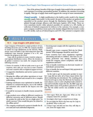 324    Chapter 10    Computer-Based Supply Chain Management and Information Systems Integration

                                  One of the primary beneﬁts of this type of supply chain model is the perception that
                             each customer is receiving a personalized product. In addition, the customer is receiving
                             it rapidly. This type of supply chain model supports the concept of mass customization.

                             Channel assembly. A slight modiﬁcation to the build-to-order model is the channel
                             assembly supply chain model. In this model, the parts of the product are gathered and
                             assembled as the product moves through the distribution channel. This is accom-
                             plished through strategic alliances with third-party logistics (3PL) ﬁrms. These ser-
                             vices sometimes involve either physical assembly of a product at a 3PL facility or
                             collection of ﬁnished components for delivery to the customer. For example, a com-
                             puter company would have items such as the monitor shipped directly from its vendor
                             to a 3PL facility, such as at Federal Express and UPS. The customer’s computer order



      ‘s A b o u t B u s i n e s s                       lego.com      MKT        POM


   10.1:     Lego struggles with global issues
Lego Company of Denmark is a major producer of toys,         • Invoicing must comply with the regulations of many
including electronic ones. In 1999, the company decided        countries.
to market its Lego Mindstorms on the Internet. Mind-         • Should Lego create a separate Web site for Mind-
storms’ users can build a Lego robot using more than 700
                                                               storms? What languages should be used there?
traditional Lego elements, program it on a PC, and
transfer the program to the robot.                           • Some countries have strict regulations regarding
     Lego sells its products in many countries using sev-      advertising and sales to children. Also laws on con-
eral regional distribution centers. When the decision to       sumer protection vary among countries. How
do global e-commerce was made, the company had the             would the company ensure compliance with these
following concerns:                                            regulations and laws?
• Choice of countries. It did not make sense to go to all    • How to handle restrictions on electronic transfer of
  countries, since sales are very low in some countries        individuals’ personal data.
  and some countries offer no logistical support services.   • How to handle the tax and import duty payments in
• A supportive distribution and service system would           different countries.
  be needed.                                                      In the rush to get its innovative product to mar-
• Merging the ofﬂine and online operations or creat-         ket, Lego did not solve all of these issues before the
  ing a new centralized unit seemed to be a complex          direct marketing was introduced. The resulting prob-
  undertaking.                                               lems forced Lego to close the Web site for business. It
                                                             took almost a year to solve all global trade-related is-
• Existing warehouses were optimized to handle dis-
                                                             sues and eventually reopen the site. By 2001 Lego was
  tribution to commercial buyers, not to the individ-
                                                             selling online many of its products, priced in U.S. dol-
  ual customers who would be the buyers over the
                                                             lars, but the online service was available in only 15
  Internet.
                                                             countries.
• It would be necessary to handle returns around the
                                                             Questions
  globe.
• Lego products were selling in different countries in       1. Visit Lego’s Web site (lego.com). What are the
  different currencies and at different prices. Should          company’s latest EC activities?
  the product be sold on the Net at a single price? In       2. Investigate what Lego’s competitors are doing.
  which currency? How would this price be related to         3. Do you think the Web is the best way for Lego to
  the ofﬂine prices?                                            go global? Why or why not?
• The company would need a system to handle the di-          4. Contact Lego and ﬁnd out how they will ship to
  rect mail and track individual shipments.                     you. Draw the supply chain.
 