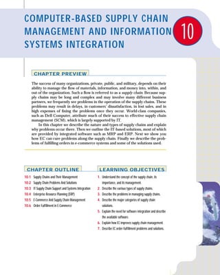 COMPUTER-BASED SUPPLY CHAIN
MANAGEMENT AND INFORMATION
SYSTEMS INTEGRATION
                                                                                                                      10
        CHAPTER PREVIEW

       The success of many organizations, private, public, and military, depends on their
       ability to manage the ﬂow of materials, information, and money into, within, and
       out of the organization. Such a ﬂow is referred to as a supply chain. Because sup-
       ply chains may be long and complex and may involve many different business
       partners, we frequently see problems in the operation of the supply chains. These
       problems may result in delays, in customers’ dissatisfaction, in lost sales, and in
       high expenses of ﬁxing the problems once they occur. World-class companies,
       such as Dell Computer, attribute much of their success to effective supply chain
       management (SCM), which is largely supported by IT.
            In this chapter we describe the nature and types of supply chains and explain
       why problems occur there. Then we outline the IT-based solutions, most of which
       are provided by integrated software such as MRP and ERP. Next we show you
       how EC can cure problems along the supply chain. Finally we describe the prob-
       lems of fulﬁlling orders in e-commerce systems and some of the solutions used.




 CHAPTER OUTLINE                                           LEARNING OBJECTIVES
10.1    Supply Chains and Their Management                1. Understand the concept of the supply chain, its
10.2    Supply Chain Problems And Solutions                  importance, and its management.
10.3    IT Supply Chain Support and Systems Integration   2. Describe the various types of supply chains.
10.4    Enterprise Resource Planning (ERP)                3. Describe the problems in managing supply chains.
10.5    E-Commerce And Supply Chain Management            4. Describe the major categories of supply chain
10.6    Order Fulﬁllment in E-Commerce                       solutions.
                                                          5. Explain the need for software integration and describe
                                                             the available software.
                                                          6. Explain how EC improves supply chain management.
                                                          7. Describe EC order-fulﬁllment problems and solutions.
 
