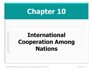 Chapter 10
Copyright © 2013 Pearson Education, Inc. publishing as Prentice Hall Chapter 10 - 1
International
Cooperation Among
Nations
 